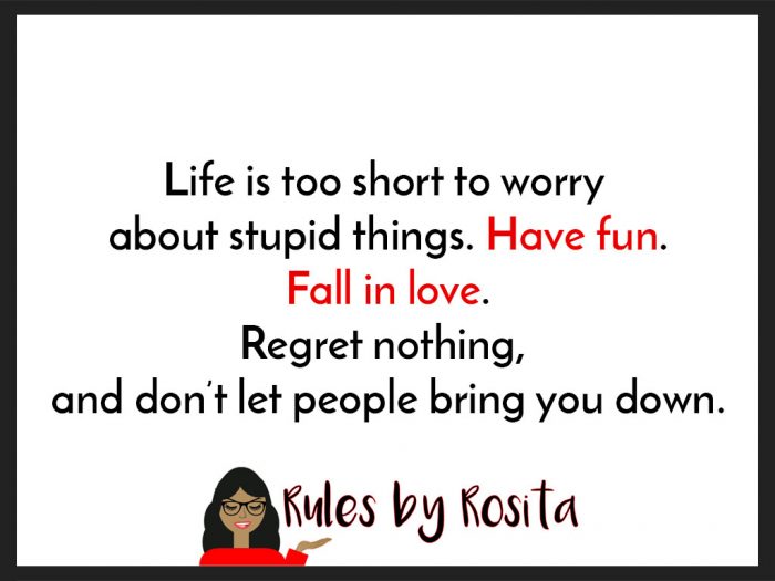 Life is too short to worry about stupid things. Have fun. Fall in love. Regret nothing, and don’t let people bring you down.